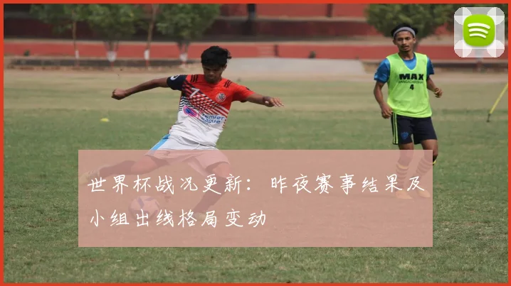 世界杯战况更新：昨夜赛事结果及小组出线格局变动
